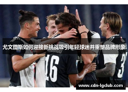 尤文图斯如何迎接新挑战吸引年轻球迷并重塑品牌形象